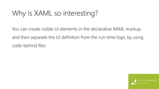 Why is XAML so interesting?
You can create visible UI elements in the declarative XAML markup,
and then separate the UI definition from the run-time logic by using
code-behind files
 