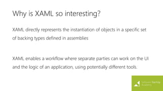 Why is XAML so interesting?
XAML directly represents the instantiation of objects in a specific set
of backing types defined in assemblies
XAML enables a workflow where separate parties can work on the UI
and the logic of an application, using potentially different tools.
 