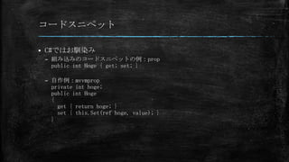 コードスニペット


C#ではお馴染み
– 組み込みのコードスニペットの例：prop
public int Hoge { get; set; }
– 自作例：mvvmprop
private int hoge;
public int Hoge
{
get { return hoge; }
set { this.Set(ref hoge, value); }
}

 