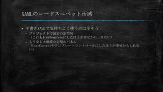 XAMLのコードスニペット所感


手書きXAMLで気持ちよく使うのは辛そう
– プロジェクトで固定の定型句
（これもItemTemplateにしたほうが幸せかもしれない）
– もう少し大規模な定型のパネル
（UserControlやテンプレートコントロールにしたほうが幸せかもしれな
い）

 