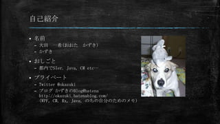 自己紹介


名前
– 大田 一希(おおた かずき)
– かずき



おしごと
– 都内でSIer. Java, C# etc…



プライベート
– Twitter @okazuki
– ブログ かずきのBlog@hatena
http://okazuki.hatenablog.com/
(WPF, C#, Rx, Java, のちの自分のためのメモ)

 