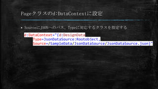 Pageクラスのd:DataContextに設定


SourceにJSONへのパス、Typeに対応するクラスを指定する

d:DataContext="{d:DesignData
Type=JsonDataSource:Rootobject,
Source=/SampleData/JsonDataSource/JsonDataSource.json}"

 