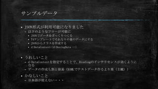 サンプルデータ


JSON形式が利用可能になりました
– 以下のようなフローが可能に
JSONでデータをざっくりつくる
 T4テンプレートでそれなりの量のデータにする
 JSONからクラスを作成する
 d:DataContext={d:DesingData …}




うれしいこと
– d:DataContextを指定することで、Bindingのインテリセンスが効くように
なる
– データの作成も割と容易（XAMLでテストデータ作るより楽（主観））



かなしいこと
– 日本語が使えない・・・

 