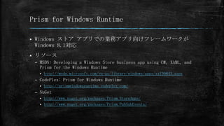 Prism for Windows Runtime


Windows ストア アプリでの業務アプリ向けフレームワークが
Windows 8.1対応



リソース
– MSDN: Developing a Windows Store business app using C#, XAML, and
Prism for the Windows Runtime


http://msdn.microsoft.com/en-us/library/windows/apps/xx130643.aspx

– CodePlex: Prism for Windows Runtime


http://prismwindowsruntime.codeplex.com/

– NuGet
http://www.nuget.org/packages/Prism.StoreApps/
 http://www.nuget.org/packages/Prism.PubSubEvents/


 