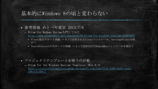 基本的にWindows 8の頃と変わらない


参考情報 めとべや東京 2013/7/6
– Prism for Wndows Rntime入門してみた
http://www.slideshare.net/okazuki0130/prism-for-windows-runtime-23964695
Flyout独自サポート消滅 → 8.1で追加されたFlyoutコントロール, SettingsFlyoutを使
おう
 SearchContractのサポートの消滅 → 8.1で追加されたSearchBoxコントロールを使おう




プロジェクトテンプレートを使うのが楽
– Prism for the Windows Runtime Templates (Win 8.1)
http://visualstudiogallery.msdn.microsoft.com/2a6c37e4-fe9a-4a93-baaea9bce4cf60c7

 