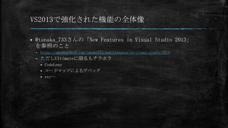 VS2013で強化された機能の全体像


@tanaka_733さんの「New Features in Visual Studio 2013」
を参照のこと
– https://speakerdeck.com/tanaka733/new-features-in-visual-studio-2013

– ただしUltimateに限るもチラホラ
CodeLens
 コードマップによるデバッグ
 etc…


 