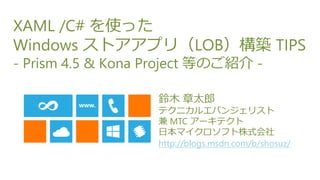 XAML /C# を使った
Windows ストアアプリ（LOB）構築 TIPS
- Prism 4.5 & Kona Project 等のご紹介 -

                   鈴木 章太郎
                   テクニカルエバンジェリスト
                   兼 MTC アーキテクト
                   日本マイクロソフト株式会社
                   http://blogs.msdn.com/b/shosuz/
 