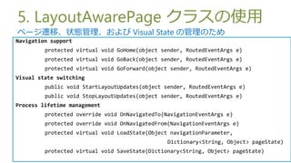 5. LayoutAwarePage 饹ʹ
ک`wơ״B Visual State ιΤ
Navigation support
         protected virtual void GoHome(object sender, RoutedEventArgs e)
         protected virtual void GoBack(object sender, RoutedEventArgs e)
         protected virtual void GoForward(object sender, RoutedEventArgs e)
Visual state switching
         public void StartLayoutUpdates(object sender, RoutedEventArgs e)
         public void StopLayoutUpdates(object sender, RoutedEventArgs e)
Process lifetime management
         protected override void OnNavigatedTo(NavigationEventArgs e)
         protected override void OnNavigatedFrom(NavigationEventArgs e)
         protected virtual void LoadState(Object navigationParameter,
                                                Dictionary<String, Object> pageState)
         protected virtual void SaveState(Dictionary<String, Object> pageState)
 