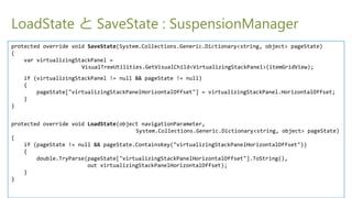 LoadState  SaveState : SuspensionManager
protected override void SaveState(System.Collections.Generic.Dictionary<string, object> pageState)
{
    var virtualizingStackPanel =
                      VisualTreeUtilities.GetVisualChild<VirtualizingStackPanel>(itemGridView);
    if (virtualizingStackPanel != null && pageState != null)
    {
        pageState["virtualizingStackPanelHorizontalOffset"] = virtualizingStackPanel.HorizontalOffset;
    }
}


protected override void LoadState(object navigationParameter,
                                       System.Collections.Generic.Dictionary<string, object> pageState)
{
    if (pageState != null && pageState.ContainsKey("virtualizingStackPanelHorizontalOffset"))
    {
        double.TryParse(pageState["virtualizingStackPanelHorizontalOffset"].ToString(),
                        out virtualizingStackPanelHorizontalOffset);
    }
}
 