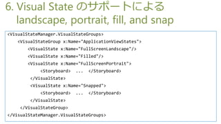 6. Visual State Υݩ`Ȥˤ
   landscape, portrait, fill, and snap
<VisualStateManager.VisualStateGroups>
    <VisualStateGroup x:Name="ApplicationViewStates">
        <VisualState x:Name="FullScreenLandscape"/>
        <VisualState x:Name="Filled"/>
        <VisualState x:Name="FullScreenPortrait">
             <Storyboard>   ...   </Storyboard>
         </VisualState>
         <VisualState x:Name="Snapped">
             <Storyboard>   ...   </Storyboard>
         </VisualState>
     </VisualStateGroup>
</VisualStateManager.VisualStateGroups>
 