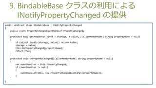 9. BindableBase 饹äˤ
       INotifyPropertyChanged ṩ
public abstract class BindableBase : INotifyPropertyChanged
{
    public event PropertyChangedEventHandler PropertyChanged;

    protected bool SetProperty<T>(ref T storage, T value, [CallerMemberName] String propertyName = null)
    {
        if (object.Equals(storage, value)) return false;
        storage = value;
        this.OnPropertyChanged(propertyName);
        return true;
    }
    protected void OnPropertyChanged([CallerMemberName] string propertyName = null)
    {
        var eventHandler = this.PropertyChanged;
        if (eventHandler != null)
        {
            eventHandler(this, new PropertyChangedEventArgs(propertyName));
        }
    }
}
 