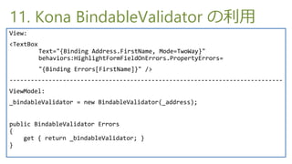 11. Kona BindableValidator 
View:
<TextBox
           Text="{Binding Address.FirstName, Mode=TwoWay}"
           behaviors:HighlightFormFieldOnErrors.PropertyErrors=
           "{Binding Errors[FirstName]}" />
-----------------------------------------------------------------------------
ViewModel:
_bindableValidator = new BindableValidator(_address);


public BindableValidator Errors
{
    get { return _bindableValidator; }
}
 