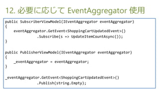 12. Ҫˏꤸ EventAggregator ʹ
public SubscriberViewModel(IEventAggregator eventAggregator)
{
    eventAggregator.GetEvent<ShoppingCartUpdatedEvent>()
               .Subscribe(s => UpdateItemCountAsync());
}

public PublisherViewModel(IEventAggregator eventAggregator)
{
    _eventAggregator = eventAggregator;
}

_eventAggregator.GetEvent<ShoppingCartUpdatedEvent>()
               .Publish(string.Empty);
 