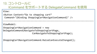 13. ȥ`
    ICommand 򥵥ݩ`Ȥ DelegateCommand ʹ
View:
<Button Content=Go to shopping cart
 Command="{Binding ShoppingCartNavigationCommand}" />
---------------------------------------------------------------------
ViewModel:
ShoppingCartNavigationCommand = new
DelegateCommand(NavigateToShoppingCartPage,
                      CanNavigateToShoppingCartPage);

ShoppingCartNavigationCommand.RaiseCanExecuteChanged();
 