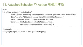 14. AttachedBehavior  Action ʹä
View:
<GridView x:Name="itemGridView
         ItemsSource="{Binding Source={StaticResource groupedItemsViewSource}}"
         ItemTemplate="{StaticResource KonaRI250x250ItemTemplate}"
         SelectionMode="None IsItemClickEnabled="True"
         behaviors:ListViewItemClickedToAction.Action=
                  "{Binding CategoryNavigationAction}">
----------------------------------------------------------------------------------
ViewModel:
CategoryNavigationAction = NavigateToCategory;
 