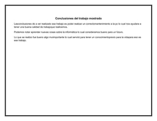 Conclusiones del trabajo mostrado
Lasconclusiones de a ver realizado ese trabajo es poder realizar un correctomantenimiento a la pc lo cual nos ayudara a
tener una buena calidad de trabajoque realicemos.

Podemos notar aprender nuevas cosas sobre la informática lo cual consideramos bueno para un futuro.

Lo que se realizo fue bueno algo muiimportante lo cual servirá para tener un conocimientoprevio para la vidapara eso es
ese trabajo.
 