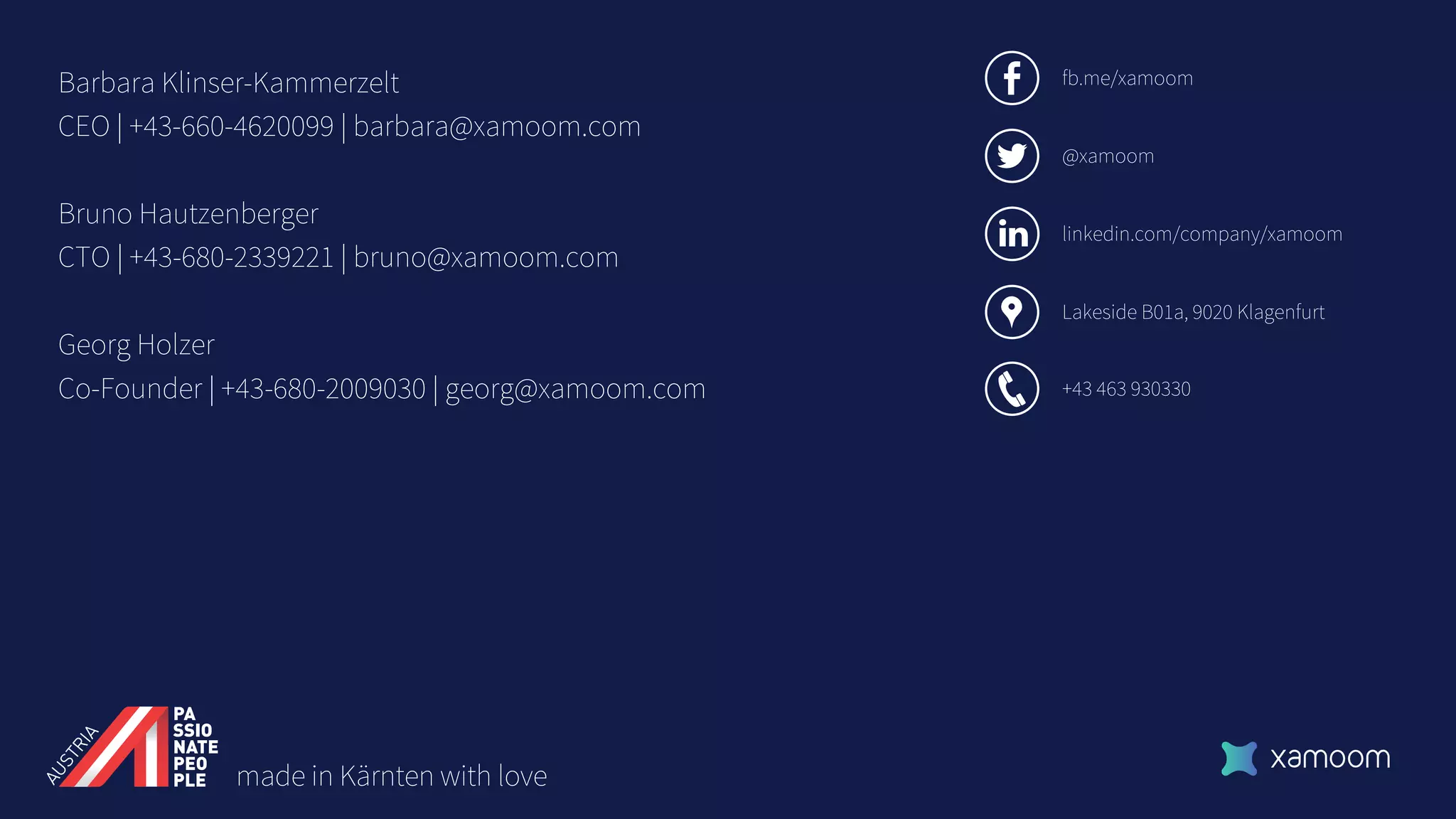 Lakeside B01a, 9020 Klagenfurt
+43 463 930330
fb.me/xamoom
@xamoom
Barbara Klinser-Kammerzelt
CEO | +43-660-4620099 | barbara@xamoom.com
Bruno Hautzenberger
CTO | +43-680-2339221 | bruno@xamoom.com
Georg Holzer
Co-Founder | +43-680-2009030 | georg@xamoom.com
linkedin.com/company/xamoom
made in Kärnten with love
 