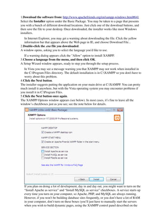 1.Download the software from: http://www.apachefriends.org/en/xampp­windows.html#641
Select the Installer option under the Basic Package. You may be taken to a page that presents 
you with a bunch of different download locations. Just click one of the download buttons, and 
then save the file to your desktop. Once downloaded, the installer works like most Windows 
installers.
   In Internet Explorer, you may get a warning about downloading the file. Click the yellow 
   information bar that appears above the Web page in IE, and choose Download File...
2.Double­click the .exe file you downloaded.
A window opens, asking you to select the language you’d like to use.
   If a warning dialog appears click the "Allow" option to install XAMPP.
3.Choose a language from the menu, and then click OK.
A Setup Wizard window appears, ready to step you through the setup process.
   In Vista you may see a message warning you that XAMPP may not work when installed in 
   the C:Program Files directory. The default installation is in C:XAMPP so you don't have to 
   worry about this problem.
4.Click the Next button.
The installer suggests putting the application on your main drive at C:XAMPP. You can pretty 
much install it anywhere, but with the Vista operating system you may encounter problems if 
you install it in C:Program Files. 
5.Click the Next button once again.
The XAMPP Options window appears (see below). In most cases, it’s fine to leave all the 
window’s checkboxes just as you see; see the note below for details.




                                                                                    
  If you plan on doing a lot of development, day in and day out, you might want to turn on the 
  “Install Apache as service” and “Install MySQL as service” checkboxes. A service starts up 
  every time you turn on your computer, so Apache, PHP, and MySQL are always running. 
  However, if you won’t be building database sites frequently, or you don’t have a lot of RAM 
  in your computer, don’t turn on these boxes (you’ll just have to manually start the servers 
  when you wish to build dynamic pages, using the XAMPP control panel described on the 
 