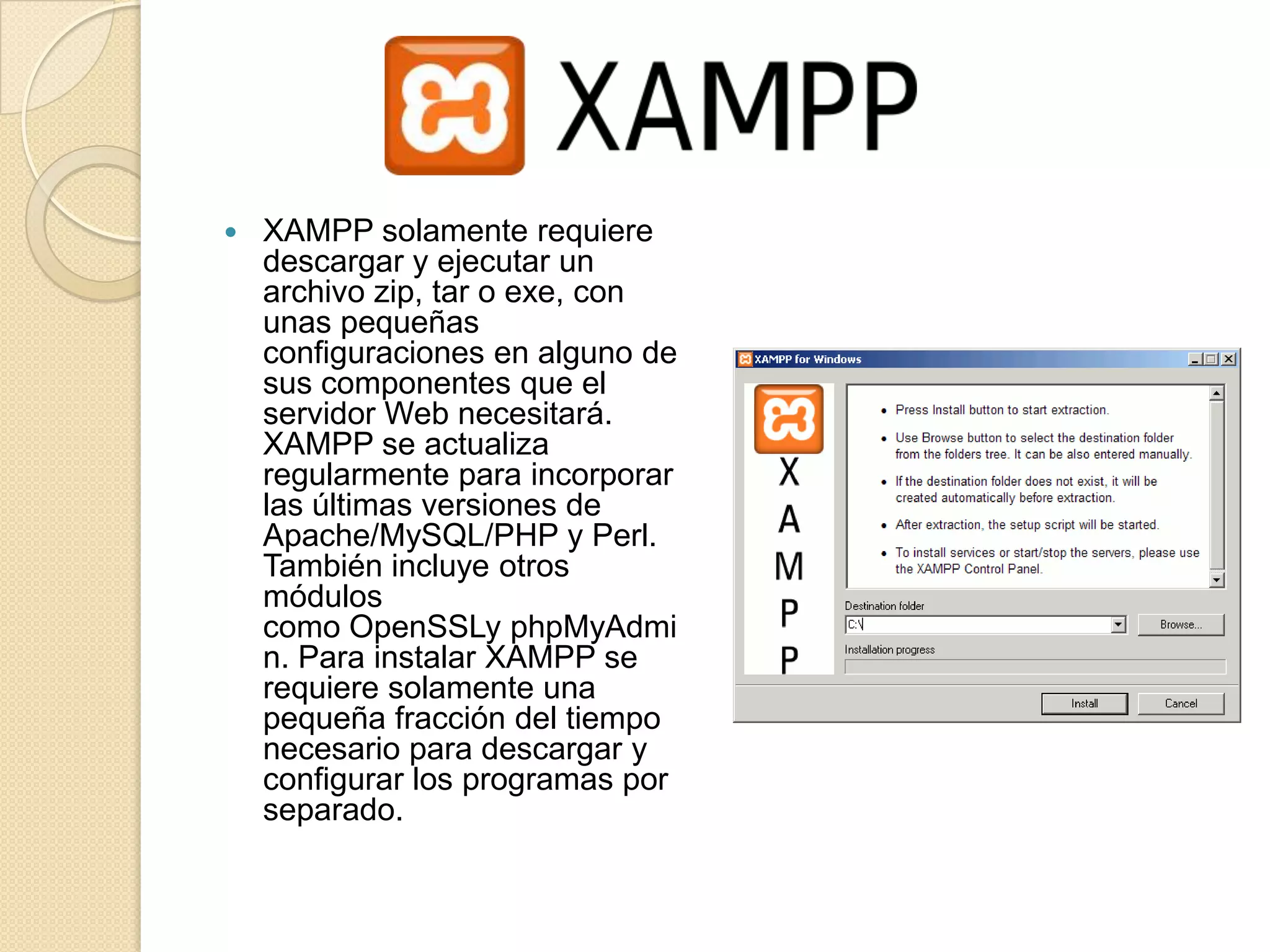    XAMPP solamente requiere
    descargar y ejecutar un
    archivo zip, tar o exe, con
    unas pequeñas
    configuraciones en alguno de
    sus componentes que el
    servidor Web necesitará.
    XAMPP se actualiza
    regularmente para incorporar
    las últimas versiones de
    Apache/MySQL/PHP y Perl.
    También incluye otros
    módulos
    como OpenSSLy phpMyAdmi
    n. Para instalar XAMPP se
    requiere solamente una
    pequeña fracción del tiempo
    necesario para descargar y
    configurar los programas por
    separado.
 