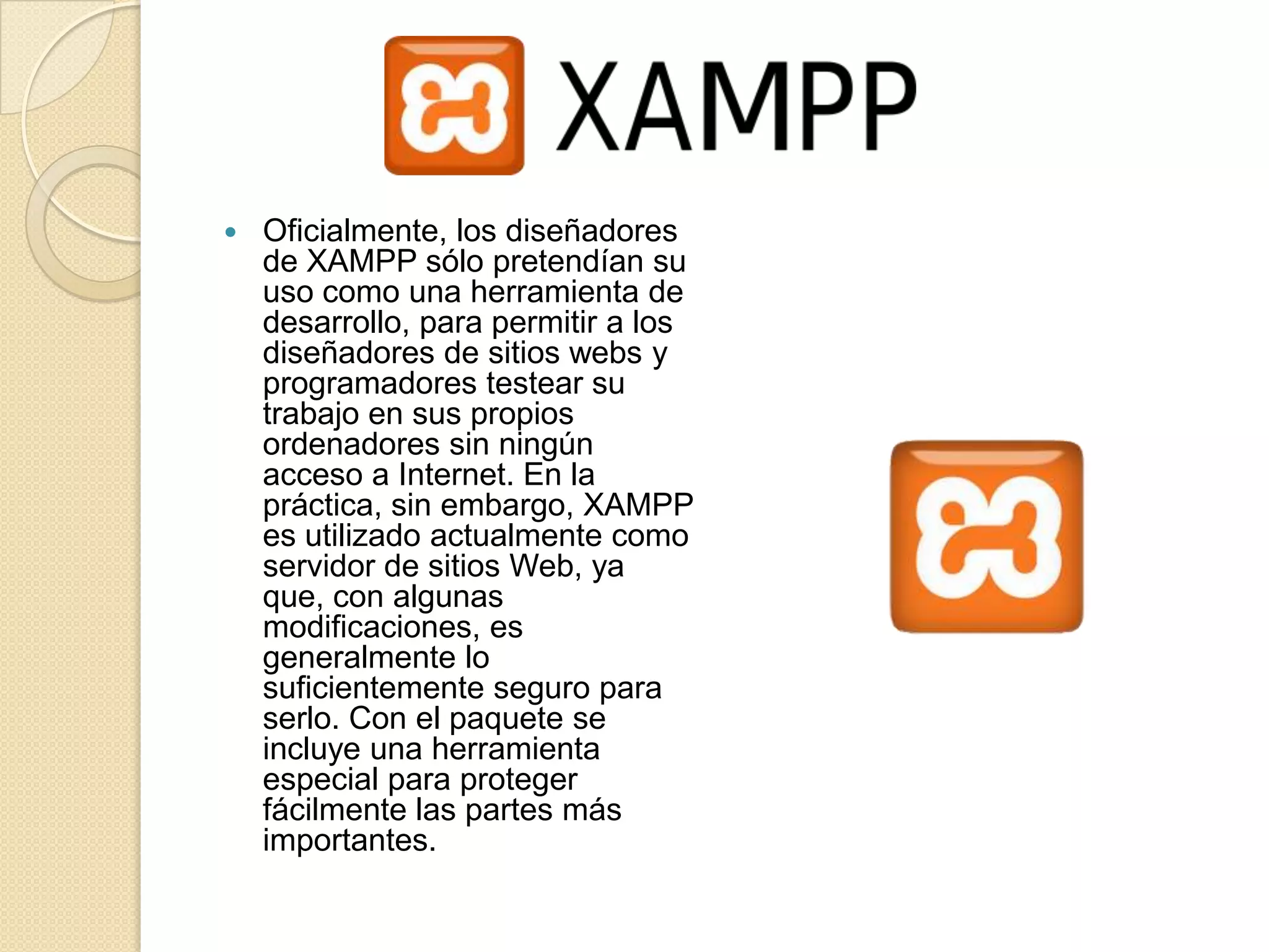    Oficialmente, los diseñadores
    de XAMPP sólo pretendían su
    uso como una herramienta de
    desarrollo, para permitir a los
    diseñadores de sitios webs y
    programadores testear su
    trabajo en sus propios
    ordenadores sin ningún
    acceso a Internet. En la
    práctica, sin embargo, XAMPP
    es utilizado actualmente como
    servidor de sitios Web, ya
    que, con algunas
    modificaciones, es
    generalmente lo
    suficientemente seguro para
    serlo. Con el paquete se
    incluye una herramienta
    especial para proteger
    fácilmente las partes más
    importantes.
 