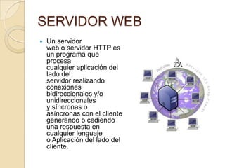 SERVIDOR WEB
   Un servidor
    web o servidor HTTP es
    un programa que
    procesa
    cualquier aplicación del
    lado del
    servidor realizando
    conexiones
    bidireccionales y/o
    unidireccionales
    y síncronas o
    asíncronas con el cliente
    generando o cediendo
    una respuesta en
    cualquier lenguaje
    o Aplicación del lado del
    cliente.
 