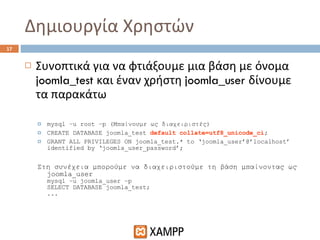 Δημιουργία Χρηστών Συνοπτικά για να φτιάξουμε μια βάση με όνομα  joomla_test  και έναν χρήστη  joomla_user  δίνουμε τα παρακάτω mysql –u root –p ( Μπαίνουμε ως διαχειριστές) CREATE DATABASE joomla_test  default collate=utf8_unicode_ci ; GRANT ALL PRIVILEGES ON joomla_test.* to ‘joomla_user’@’localhost’ identified by ‘joomla_user_password’; Στη συνέχεια μπορούμε να διαχειριστούμε τη βάση μπαίνοντας ως  joomla_user   mysql –u joomla_user –p SELECT DATABASE joomla_test; ... 