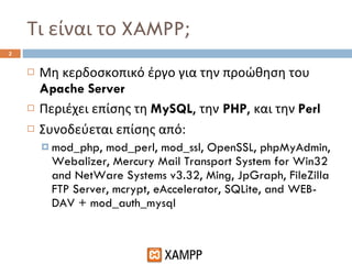 Τι είναι το  XAMPP ; Μη κερδοσκοπικό έργο για την προώθηση του  Apache Server Περιέχει επίσης τη  MySQL ,  την   PHP ,  και την  Perl Συνοδεύεται επίσης από: mod_php, mod_perl, mod_ssl, OpenSSL, phpMyAdmin, Webalizer, Mercury Mail Transport System for Win32 and NetWare Systems v3.32, Ming, JpGraph, FileZilla FTP Server, mcrypt, eAccelerator, SQLite, and WEB-DAV + mod_auth_mysql 