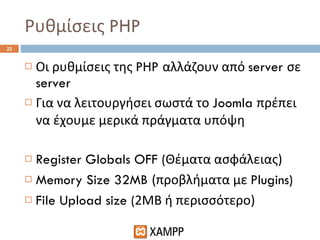 Ρυθμίσεις  PHP Οι ρυθμίσεις της  PHP  αλλάζουν από  server  σε  server Για να λειτουργήσει σωστά το  Joomla  πρέπει να έχουμε μερικά πράγματα υπόψη Register Globals OFF ( Θέματα ασφάλειας) Memory Size 32MB  (προβλήματα με  Plugins) File Upload size ( 2ΜΒ ή περισσότερο) 
