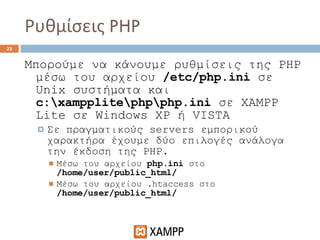 Ρυθμίσεις  PHP Μπορούμε να κάνουμε ρυθμίσεις της  PHP  μέσω του αρχείου  /etc/php.ini   σε  Unix  συστήματα και  c:\xampplite\php\php.ini   σε  XAMPP Lite  σε  Windows XP  ή  VISTA Σε πραγματικούς  servers  εμπορικού χαρακτήρα έχουμε δύο επιλογές   ανάλογα την έκδοση της  PHP. Μέσω του αρχείου  php.ini   στο  /home/user/public_html/ Μέσω του αρχείου  .htaccess  στο  /home/user/public_html/ 