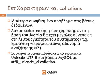 Σετ Χαρακτήρων και  collations Ιδιαίτερα συνηθισμένο πρόβλημα στις βάσεις δεδομένων. Λάθος κωδικοποίηση των χαρακτήρων στη βάση του  Joomla  θα έχει μεγάλες συνέπειες στη λειτουργικότητα του συστήματος (π.χ. Εμφάνιση «ιερογλυφικών», αδυναμία αναζήτησης κτλ) Συστήνεται ανεπιφύλακτα το πρότυπο  Unicode UTF-8  και βάσεις  MySQL  με  utf8_unicode_ci collation. 