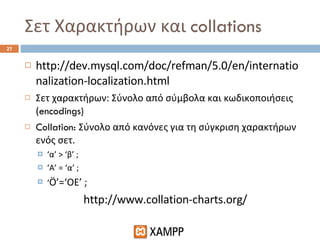 Σετ Χαρακτήρων και  collations http://dev.mysql.com/doc/refman/5.0/en/internationalization-localization.html Σετ χαρακτήρων: Σύνολο από σύμβολα και κωδικοποιήσεις ( encodings) Collation:  Σύνολο από κανόνες για τη σύγκριση χαρακτήρων ενός σετ. ‘ α’ > ‘β’ ; ‘ Α’ = ‘α’ ; ‘ Ö’=‘OE’ ; http://www.collation-charts.org/ 