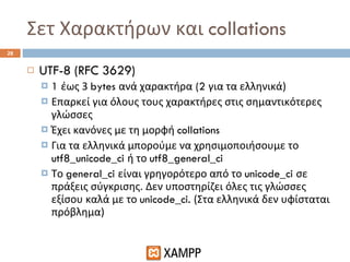 Σετ Χαρακτήρων και  collations UTF-8 (RFC 3629) 1  έως 3  bytes  ανά χαρακτήρα  (2  για τα ελληνικά) Επαρκεί για όλους τους χαρακτήρες στις σημαντικότερες γλώσσες Έχει κανόνες με τη μορφή  collations Για τα ελληνικά μπορούμε να χρησιμοποιήσουμε το  utf8_unicode_ci  ή το  utf8_general_ci Το  general_ci  είναι γρηγορότερο από το  unicode_ci  σε πράξεις σύγκρισης. Δεν υποστηρίζει όλες τις γλώσσες εξίσου καλά με το  unicode_ci.  (Στα ελληνικά δεν υφίσταται πρόβλημα) 