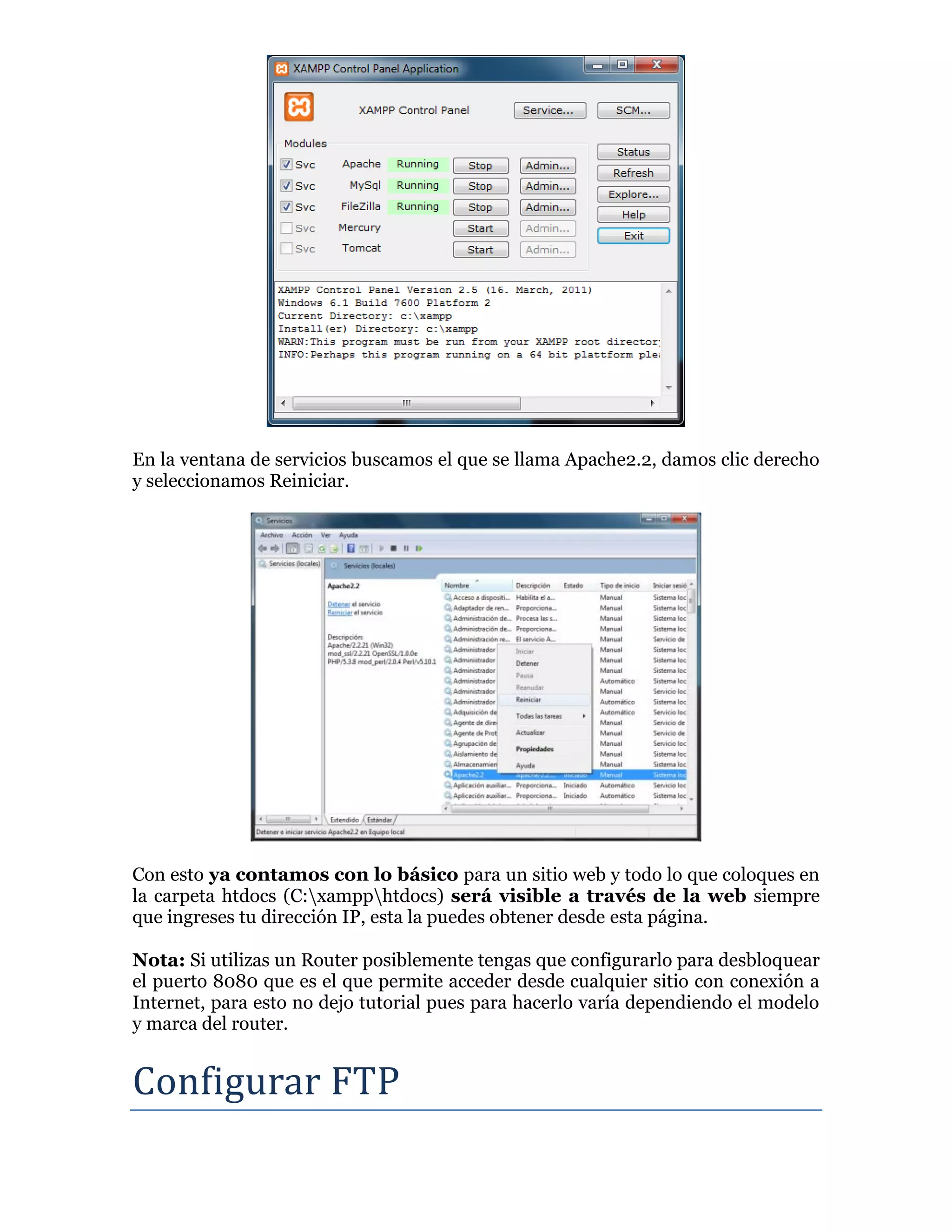 En la ventana de servicios buscamos el que se llama Apache2.2, damos clic derecho
y seleccionamos Reiniciar.
Con esto ya contamos con lo básico para un sitio web y todo lo que coloques en
la carpeta htdocs (C:xampphtdocs) será visible a través de la web siempre
que ingreses tu dirección IP, esta la puedes obtener desde esta página.
Nota: Si utilizas un Router posiblemente tengas que configurarlo para desbloquear
el puerto 8080 que es el que permite acceder desde cualquier sitio con conexión a
Internet, para esto no dejo tutorial pues para hacerlo varía dependiendo el modelo
y marca del router.
Configurar FTP
 