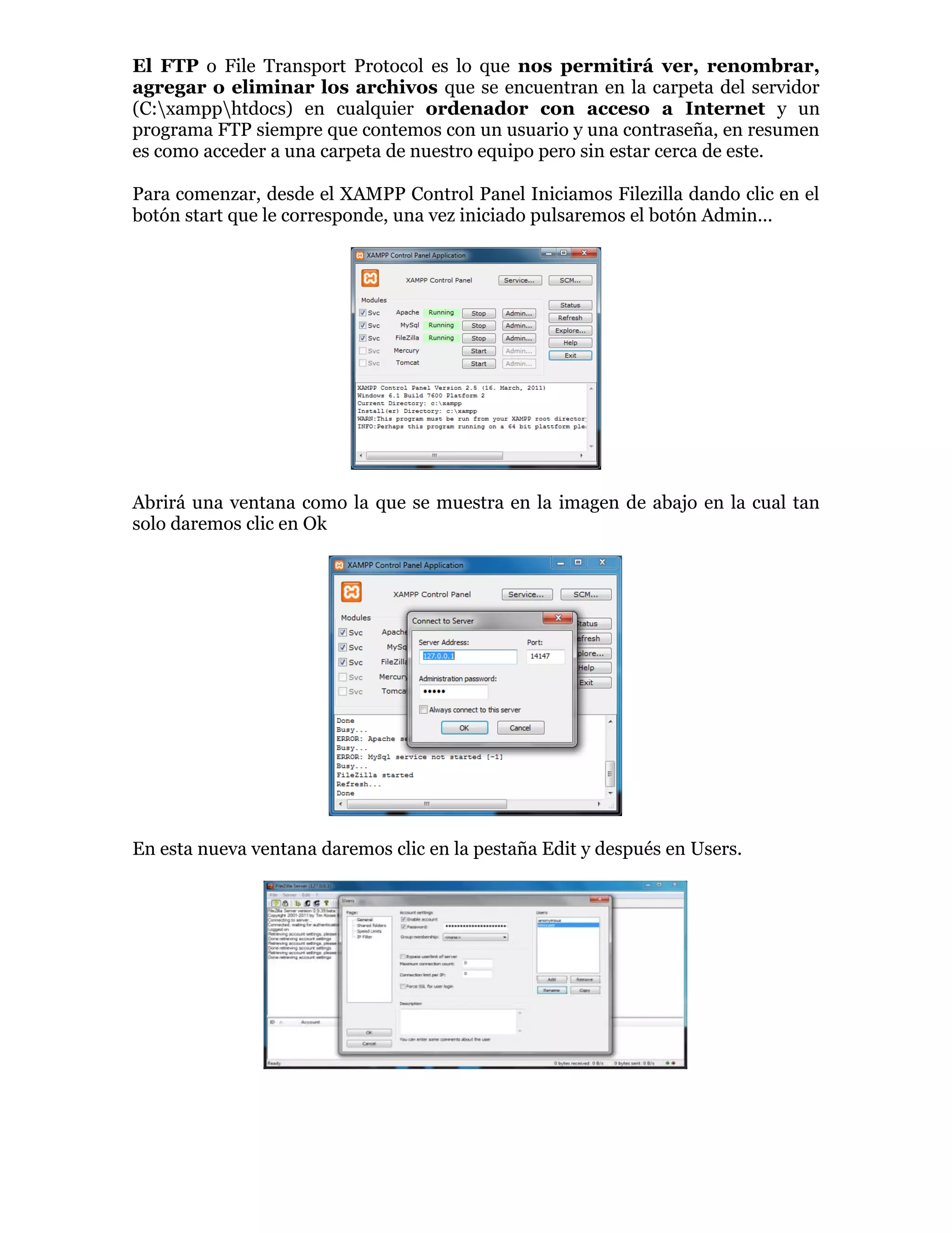 El FTP o File Transport Protocol es lo que nos permitirá ver, renombrar,
agregar o eliminar los archivos que se encuentran en la carpeta del servidor
(C:xampphtdocs) en cualquier ordenador con acceso a Internet y un
programa FTP siempre que contemos con un usuario y una contraseña, en resumen
es como acceder a una carpeta de nuestro equipo pero sin estar cerca de este.
Para comenzar, desde el XAMPP Control Panel Iniciamos Filezilla dando clic en el
botón start que le corresponde, una vez iniciado pulsaremos el botón Admin...
Abrirá una ventana como la que se muestra en la imagen de abajo en la cual tan
solo daremos clic en Ok
En esta nueva ventana daremos clic en la pestaña Edit y después en Users.
 