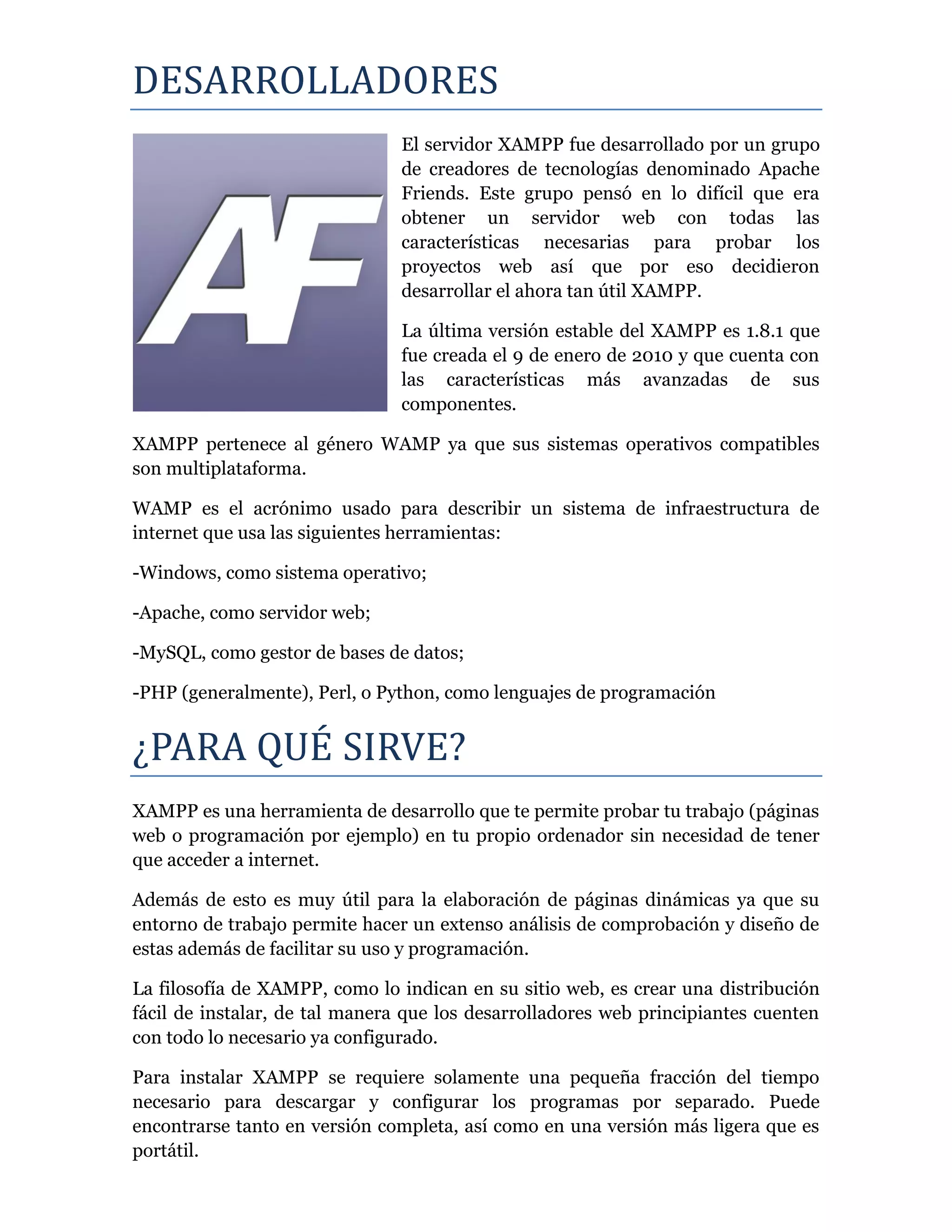 DESARROLLADORES
El servidor XAMPP fue desarrollado por un grupo
de creadores de tecnologías denominado Apache
Friends. Este grupo pensó en lo difícil que era
obtener un servidor web con todas las
características necesarias para probar los
proyectos web así que por eso decidieron
desarrollar el ahora tan útil XAMPP.
La última versión estable del XAMPP es 1.8.1 que
fue creada el 9 de enero de 2010 y que cuenta con
las características más avanzadas de sus
componentes.
XAMPP pertenece al género WAMP ya que sus sistemas operativos compatibles
son multiplataforma.
WAMP es el acrónimo usado para describir un sistema de infraestructura de
internet que usa las siguientes herramientas:
-Windows, como sistema operativo;
-Apache, como servidor web;
-MySQL, como gestor de bases de datos;
-PHP (generalmente), Perl, o Python, como lenguajes de programación
¿PARA QUE SIRVE?
XAMPP es una herramienta de desarrollo que te permite probar tu trabajo (páginas
web o programación por ejemplo) en tu propio ordenador sin necesidad de tener
que acceder a internet.
Además de esto es muy útil para la elaboración de páginas dinámicas ya que su
entorno de trabajo permite hacer un extenso análisis de comprobación y diseño de
estas además de facilitar su uso y programación.
La filosofía de XAMPP, como lo indican en su sitio web, es crear una distribución
fácil de instalar, de tal manera que los desarrolladores web principiantes cuenten
con todo lo necesario ya configurado.
Para instalar XAMPP se requiere solamente una pequeña fracción del tiempo
necesario para descargar y configurar los programas por separado. Puede
encontrarse tanto en versión completa, así como en una versión más ligera que es
portátil.
 