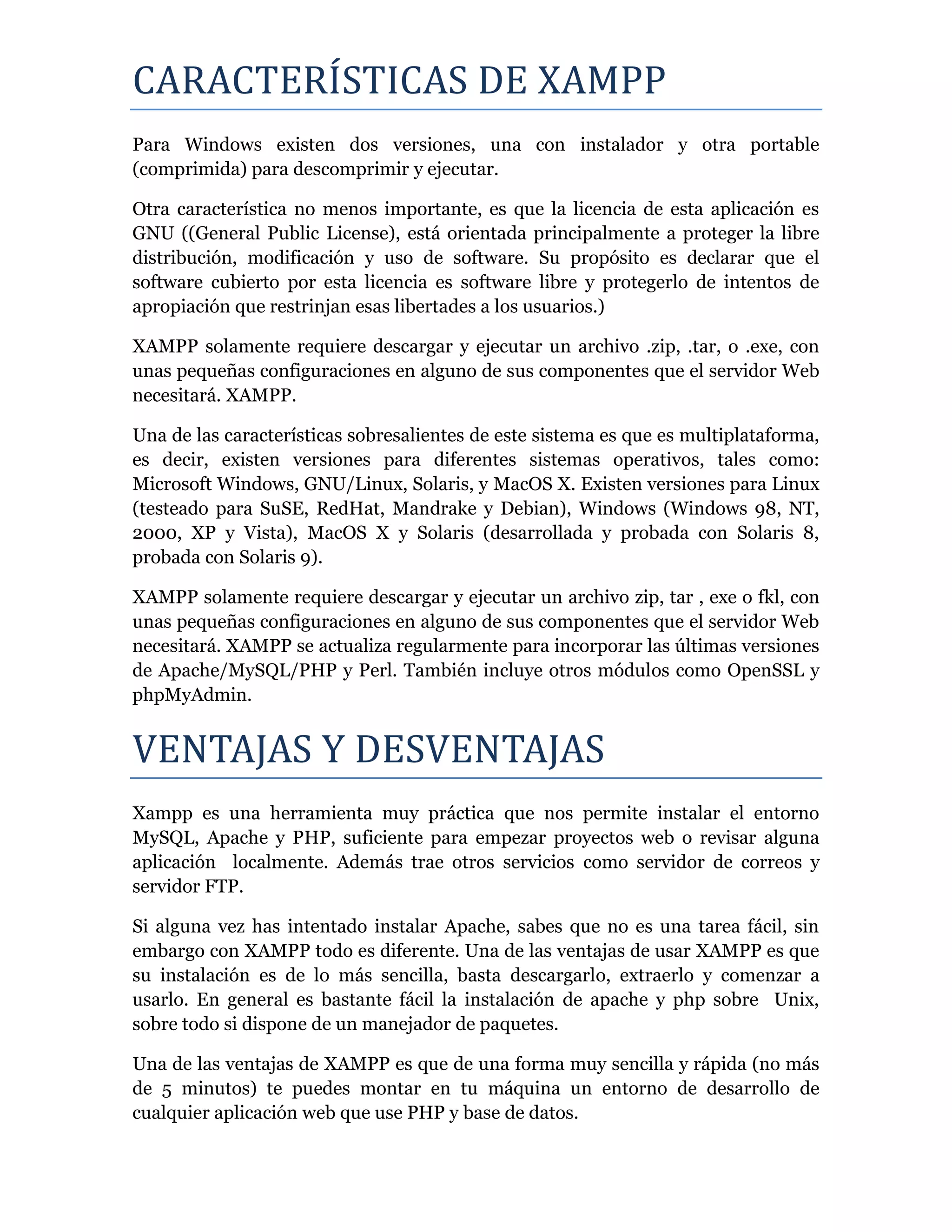 CARACTERISTICAS DE XAMPP
Para Windows existen dos versiones, una con instalador y otra portable
(comprimida) para descomprimir y ejecutar.
Otra característica no menos importante, es que la licencia de esta aplicación es
GNU ((General Public License), está orientada principalmente a proteger la libre
distribución, modificación y uso de software. Su propósito es declarar que el
software cubierto por esta licencia es software libre y protegerlo de intentos de
apropiación que restrinjan esas libertades a los usuarios.)
XAMPP solamente requiere descargar y ejecutar un archivo .zip, .tar, o .exe, con
unas pequeñas configuraciones en alguno de sus componentes que el servidor Web
necesitará. XAMPP.
Una de las características sobresalientes de este sistema es que es multiplataforma,
es decir, existen versiones para diferentes sistemas operativos, tales como:
Microsoft Windows, GNU/Linux, Solaris, y MacOS X. Existen versiones para Linux
(testeado para SuSE, RedHat, Mandrake y Debian), Windows (Windows 98, NT,
2000, XP y Vista), MacOS X y Solaris (desarrollada y probada con Solaris 8,
probada con Solaris 9).
XAMPP solamente requiere descargar y ejecutar un archivo zip, tar , exe o fkl, con
unas pequeñas configuraciones en alguno de sus componentes que el servidor Web
necesitará. XAMPP se actualiza regularmente para incorporar las últimas versiones
de Apache/MySQL/PHP y Perl. También incluye otros módulos como OpenSSL y
phpMyAdmin.
VENTAJAS Y DESVENTAJAS
Xampp es una herramienta muy práctica que nos permite instalar el entorno
MySQL, Apache y PHP, suficiente para empezar proyectos web o revisar alguna
aplicación localmente. Además trae otros servicios como servidor de correos y
servidor FTP.
Si alguna vez has intentado instalar Apache, sabes que no es una tarea fácil, sin
embargo con XAMPP todo es diferente. Una de las ventajas de usar XAMPP es que
su instalación es de lo más sencilla, basta descargarlo, extraerlo y comenzar a
usarlo. En general es bastante fácil la instalación de apache y php sobre Unix,
sobre todo si dispone de un manejador de paquetes.
Una de las ventajas de XAMPP es que de una forma muy sencilla y rápida (no más
de 5 minutos) te puedes montar en tu máquina un entorno de desarrollo de
cualquier aplicación web que use PHP y base de datos.
 