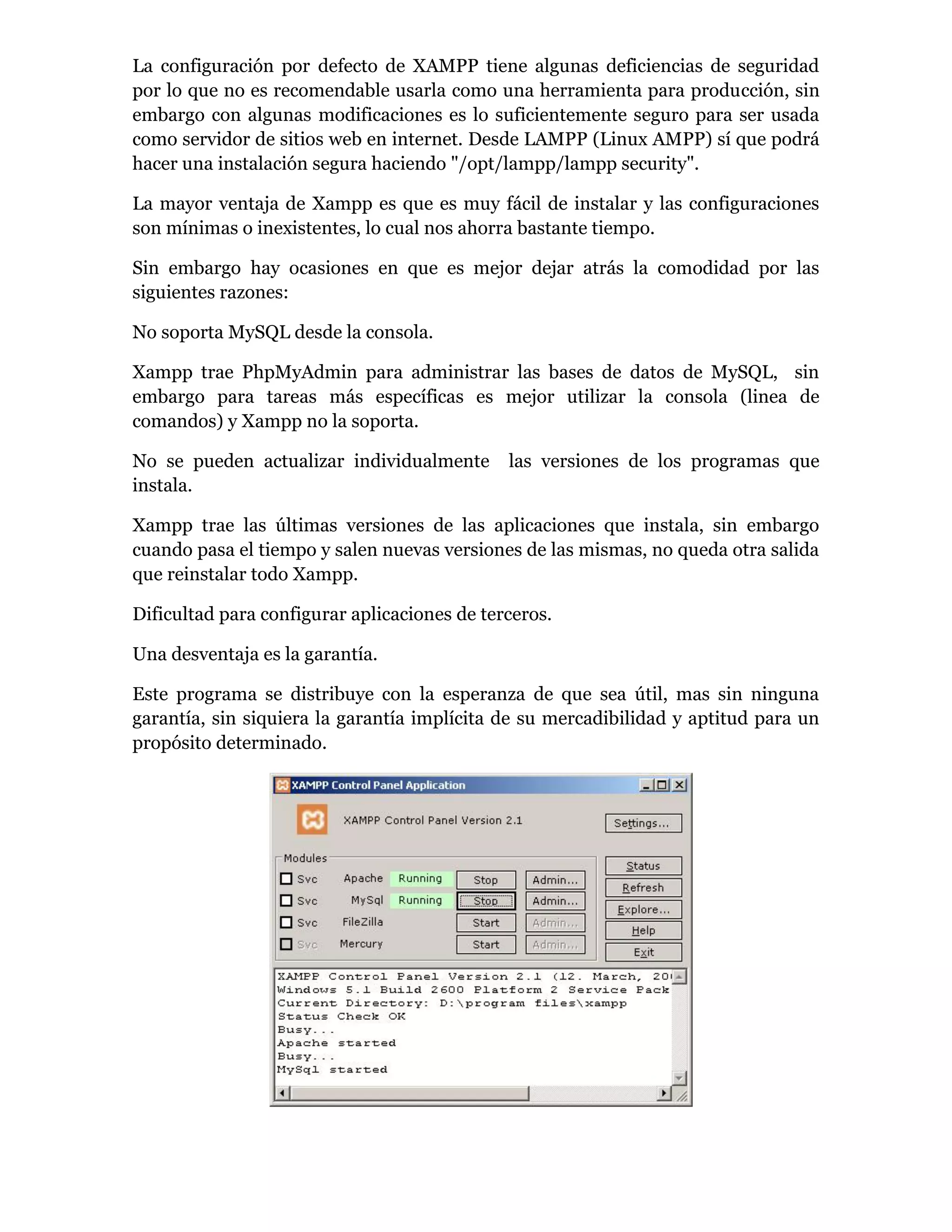 La configuración por defecto de XAMPP tiene algunas deficiencias de seguridad
por lo que no es recomendable usarla como una herramienta para producción, sin
embargo con algunas modificaciones es lo suficientemente seguro para ser usada
como servidor de sitios web en internet. Desde LAMPP (Linux AMPP) sí que podrá
hacer una instalación segura haciendo "/opt/lampp/lampp security".
La mayor ventaja de Xampp es que es muy fácil de instalar y las configuraciones
son mínimas o inexistentes, lo cual nos ahorra bastante tiempo.
Sin embargo hay ocasiones en que es mejor dejar atrás la comodidad por las
siguientes razones:
No soporta MySQL desde la consola.
Xampp trae PhpMyAdmin para administrar las bases de datos de MySQL, sin
embargo para tareas más específicas es mejor utilizar la consola (linea de
comandos) y Xampp no la soporta.
No se pueden actualizar individualmente las versiones de los programas que
instala.
Xampp trae las últimas versiones de las aplicaciones que instala, sin embargo
cuando pasa el tiempo y salen nuevas versiones de las mismas, no queda otra salida
que reinstalar todo Xampp.
Dificultad para configurar aplicaciones de terceros.
Una desventaja es la garantía.
Este programa se distribuye con la esperanza de que sea útil, mas sin ninguna
garantía, sin siquiera la garantía implícita de su mercadibilidad y aptitud para un
propósito determinado.
 