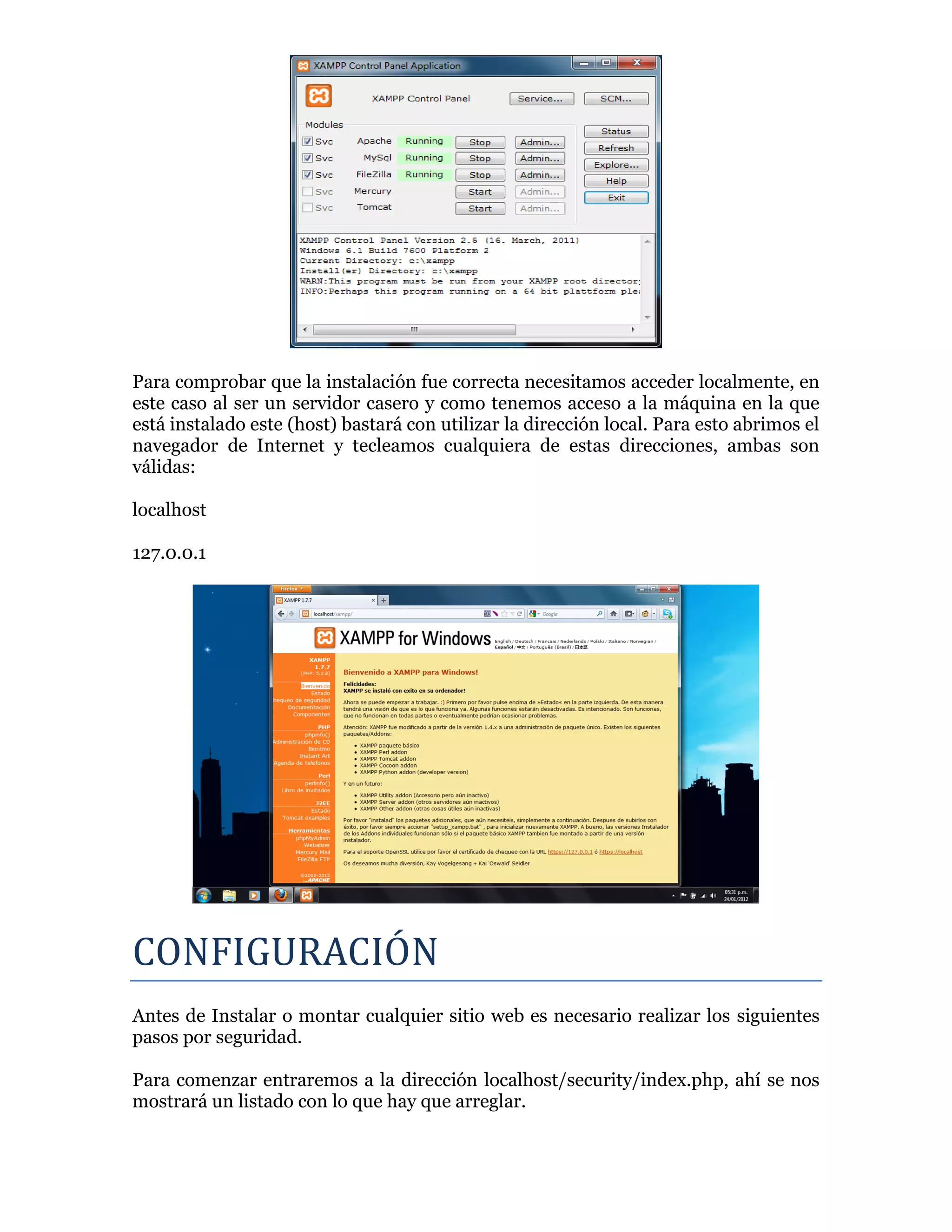 Para comprobar que la instalación fue correcta necesitamos acceder localmente, en
este caso al ser un servidor casero y como tenemos acceso a la máquina en la que
está instalado este (host) bastará con utilizar la dirección local. Para esto abrimos el
navegador de Internet y tecleamos cualquiera de estas direcciones, ambas son
válidas:
localhost
127.0.0.1
CONFIGURACION
Antes de Instalar o montar cualquier sitio web es necesario realizar los siguientes
pasos por seguridad.
Para comenzar entraremos a la dirección localhost/security/index.php, ahí se nos
mostrará un listado con lo que hay que arreglar.
 