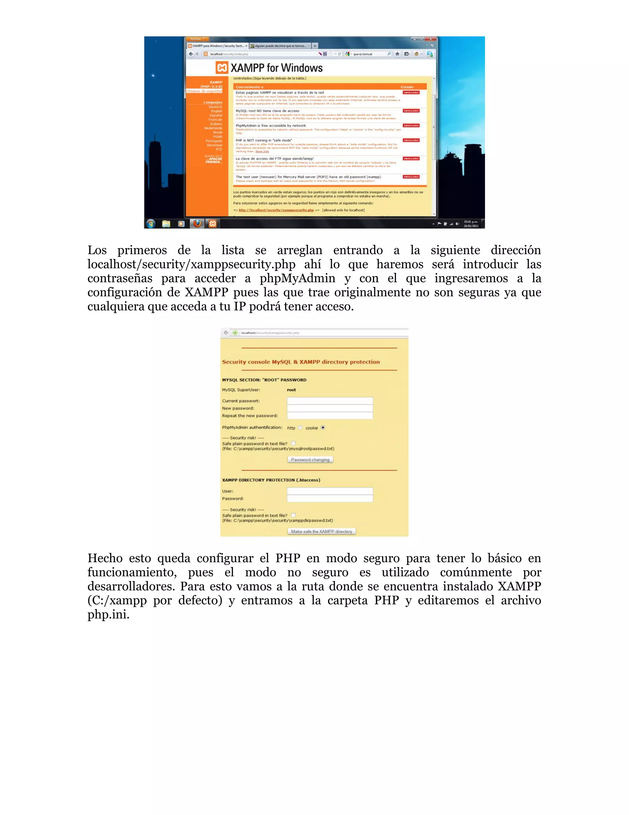 Los primeros de la lista se arreglan entrando a la siguiente dirección
localhost/security/xamppsecurity.php ahí lo que haremos será introducir las
contraseñas para acceder a phpMyAdmin y con el que ingresaremos a la
configuración de XAMPP pues las que trae originalmente no son seguras ya que
cualquiera que acceda a tu IP podrá tener acceso.
Hecho esto queda configurar el PHP en modo seguro para tener lo básico en
funcionamiento, pues el modo no seguro es utilizado comúnmente por
desarrolladores. Para esto vamos a la ruta donde se encuentra instalado XAMPP
(C:/xampp por defecto) y entramos a la carpeta PHP y editaremos el archivo
php.ini.
 