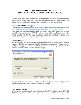 INSTALASI WORDPRESS OFFLINE
MENGGUNAKAN XAMPP INSTALLER PACKAGES
Langkah awal untuk melakukan instalasi wordpress pada local host (wordpress offline)
adalah dengan menyediakan surce yang kita butuhkan untuk proses instalasinya. Yaitu
xampp win-32 1.6.1 installer packages dan wordpress 2.2.1 (atau yang terbaru)
Download XAMPP dan Wordpress
Untuk proses awal kita membutuhkan aplikasi XAMPP yang bisa di-download dari sini:
http://www.apachefriends.org/download.php?xampp-win32-1.6.1-installer.exe
Atau anda bisa men-download-nya dari web source yang lain. Dalam hal ini saya
memilih untuk men-download XAMPP versi 1.6.1 yang sudah komplit dalam satu paket
beserta installer win-32. Dan juga jangan lupa untuk men-download wordpress versi
terbaru dari : http://www.wordpress.org/download/.
Instalasi XAMPP
Setelah XAMPP dan Wordpress kita download kita mulai memasuki proses instalasi
(catatan: kebetulan saya melakukan instalasi ini dengan menggunakan PC yang berbasis
intel yang menggunakan Windows XP). Buka dan install xampp paket instalasi, dan
tentukan pada drive mana kita akan menginstal-nya

Ikuti petunjuk instalasi sampai XAMPP sukses terinstal (proses instalasi sangat mudah,
seperti halnya instalasi untuk software-software PC lainnya)

Control Panel XAMPP
Setelah proes instalasi selesai, maka jalankanlah XAMPP tersebut. Begitu XCAMPP
dijalankan dan telah terbuka, tekan tombol start untuk memulai layanan Apache dan

Petunjuk Instalasi Wordpress Offline

 