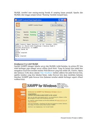 MySQL (tombol start masing-masing berada di samping kanan peunjuk Apache dan
MySQL) dan tunggu sampai tulisan ‘Running’ berubah menjadi hijau.

Konfigurasi User detil MySQL
Setelah XAMPP (dengan Apache server dan MySQL) telah berjalan, itu artinya PC kita
telah berfungsi juga sebagai server offline (local host). Yang itu berarti kita sudah bias
mengakses local host tersebut melalui Web Browser yang kita miliki (IE, Firefox, Opera
dan lainnya). Coba akses alamat: http://localhost/ melalui address bar pada browser kita,
apabila instalasi yang kita lakukan benar, maka browser kita akan membuka halaman
Interface XAMPP pada browser kita (halaman tersebut adalah berfungsi seperti cPanel
webhost kita).

Petunjuk Instalasi Wordpress Offline

 