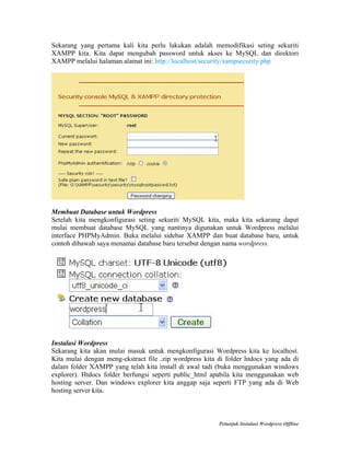 Sekarang yang pertama kali kita perlu lakukan adalah memodifikasi seting sekuriti
XAMPP kita. Kita dapat mengubah password untuk akses ke MySQL dan direktori
XAMPP melalui halaman alamat ini: http://localhost/security/xampsecurity.php

Membuat Database untuk Wordpress
Setelah kita mengkonfigurasi seting sekuriti MySQL kita, maka kita sekarang dapat
mulai membuat database MySQL yang nantinya digunakan untuk Wordpress melalui
interface PHPMyAdmin. Buka melalui sidebar XAMPP dan buat database baru, untuk
contoh dibawah saya menamai database baru tersebut dengan nama wordpress.

Instalasi Wordpress
Sekarang kita akan mulai masuk untuk mengkonfigurasi Wordpress kita ke localhost.
Kita mulai dengan meng-ekstract file .zip wordpress kita di folder htdocs yang ada di
dalam folder XAMPP yang telah kita install di awal tadi (buka menggunakan windows
explorer). Htdocs folder berfungsi seperti public_html apabila kita menggunakan web
hosting server. Dan windows explorer kita anggap saja seperti FTP yang ada di Web
hosting server kita.

Petunjuk Instalasi Wordpress Offline

 
