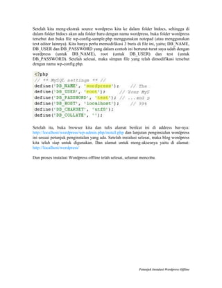 Setelah kita meng-ekstrak source wordpress kita ke dalam folder htdocs, sehingga di
dalam folder htdocs akan ada folder baru dengan nama wordpress, buka folder wordpress
tersebut dan buka file wp-config-sample.php menggunakan notepad (atau menggunakan
text editor lainnya). Kita hanya perlu memodifikasi 3 baris di file ini, yaitu; DB_NAME,
DB_USER dan DB_PASSWORD yang dalam contoh ini berturut-turut saya udah dengan
wordpress (untuk DB_NAME), root (untuk DB_USER) dan test (untuk
DB_PASSWORD). Setelah selesai, maka simpan file yang telah dimodifikasi tersebut
dengan nama wp-config.php.

Setelah itu, buka browser kita dan tulis alamat berikut ini di address bar-nya:
http://localhost/wordpress/wp-admin.php/install.php dan lanjutan penginstalan wordpress
ini sesuai petunjuk penginstalan yang ada. Setelah instalasi selesai, maka blog wordpress
kita telah siap untuk digunakan. Dan alamat untuk meng-aksesnya yaitu di alamat:
http://localhost/wordpress/
Dan proses instalasi Wordpress offline telah selesai, selamat mencoba.

Petunjuk Instalasi Wordpress Offline

 