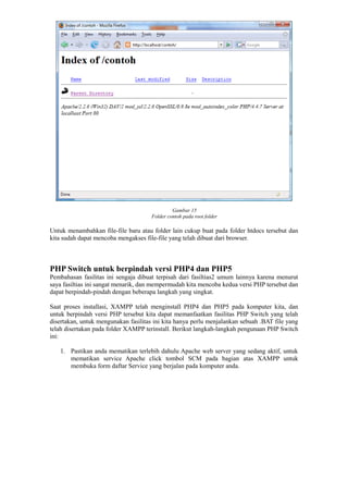 Gambar 15
Folder contoh pada root folder
Untuk menambahkan file-file baru atau folder lain cukup buat pada folder htdocs tersebut dan
kita sudah dapat mencoba mengakses file-file yang telah dibuat dari browser.
PHP Switch untuk berpindah versi PHP4 dan PHP5
Pembahasan fasilitas ini sengaja dibuat terpisah dari fasiltias2 umum lainnya karena menurut
saya fasiltias ini sangat menarik, dan mempermudah kita mencoba kedua versi PHP tersebut dan
dapat berpindah-pindah dengan beberapa langkah yang singkat.
Saat proses installasi, XAMPP telah menginstall PHP4 dan PHP5 pada komputer kita, dan
untuk berpindah versi PHP tersebut kita dapat memanfaatkan fasilitas PHP Switch yang telah
disertakan, untuk mengunakan fasilitas ini kita hanya perlu menjalankan sebuah .BAT file yang
telah disertakan pada folder XAMPP terinstall. Berikut langkah-langkah pengunaan PHP Switch
ini:
1. Pastikan anda mematikan terlebih dahulu Apache web server yang sedang aktif, untuk
mematikan service Apache click tombol SCM pada bagian atas XAMPP untuk
membuka form daftar Service yang berjalan pada komputer anda.
 