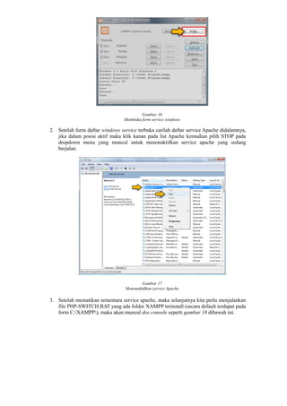 Gambar 16
Membuka form service windows
2. Setelah form daftar windows service terbuka carilah daftar service Apache didalamnya,
jika dalam posisi aktif maka klik kanan pada list Apache kemudian pilih STOP pada
dropdown menu yang muncul untuk menonaktifkan service apache yang sedang
berjalan.
Gambar 17
Menonaktifkan service Apache
3. Setelah mematikan sementara service apache, maka selanjutnya kita perlu menjalankan
file PHP-SWITCH.BAT yang ada folder XAMPP terinstall (secara default terdapat pada
form C:XAMPP), maka akan muncul dos console seperti gambar 18 dibawah ini.
 