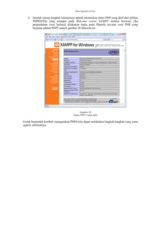 Start Apache service
6. Setelah selesai langkah selanjutnya adalah memeriksa status PHP yang aktif dari pilihan
PHPINFO() yang terdapat pada Welcome screen XAMPP melalui browser, jika
perpindahan versi berhasil dilakukan maka pada Phpinfo tercatat versi PHP yang
berjalan adalah PHP5 seperti gambar 20 dibawah ini.
Gambar 20
Status PHP 5 telah aktif
Untuk berpindah kembali mengunakan PHP4 kita dapat melakukan langkah-langkah yang sama
seperti sebelumnya.
 