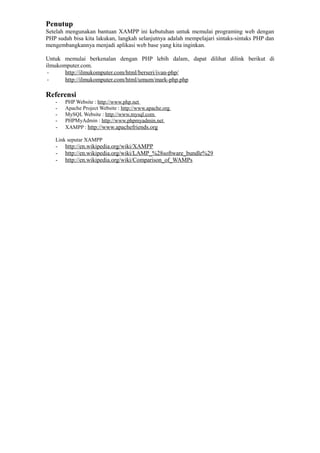 Penutup
Setelah mengunakan bantuan XAMPP ini kebutuhan untuk memulai programing web dengan
PHP sudah bisa kita lakukan, langkah selanjutnya adalah mempelajari sintaks-sintaks PHP dan
mengembangkannya menjadi aplikasi web base yang kita inginkan.
Untuk memulai berkenalan dengan PHP lebih dalam, dapat dilihat dilink berikut di
ilmukomputer.com.
- http://ilmukomputer.com/html/berseri/ivan-php/
- http://ilmukomputer.com/html/umum/mark-php.php
Referensi
- PHP Website : http://www.php.net
- Apache Project Website : http://www.apache.org
- MySQL Website : http://www.mysql.com
- PHPMyAdmin : http://www.phpmyadmin.net
- XAMPP : http://www.apachefriends.org
Link seputar XAMPP
- http://en.wikipedia.org/wiki/XAMPP
- http://en.wikipedia.org/wiki/LAMP_%28software_bundle%29
- http://en.wikipedia.org/wiki/Comparison_of_WAMPs
 