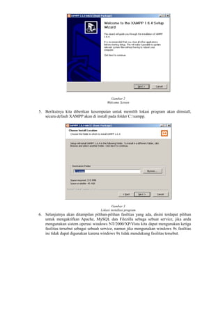 Gambar 2
Welcome Screen
5. Berikutnya kita diberikan kesempatan untuk memilih lokasi program akan diinstall,
secara default XAMPP akan di install pada folder C:xampp.
Gambar 3
Lokasi installasi program
6. Selanjutnya akan ditampilan pilihan-pilihan fasiltias yang ada, disini terdapat pilihan
untuk mengaktifkan Apache, MySQL dan Filezilla sebaga sebuat service, jika anda
mengunakan sistem operasi windows NT/2000/XP/Vista kita dapat mengunakan ketiga
fasilitas tersebut sebagai sebuah service, namun jika mengunakan windows 9x fasiltias
ini tidak dapat digunakan karena windows 9x tidak mendukung fasilitas tersebut.
 