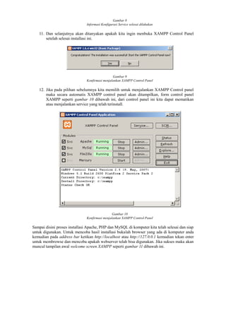 Gambar 8
Informasi Konfigurasi Service selesai dilakukan
11. Dan selanjutnya akan ditanyakan apakah kita ingin menbuka XAMPP Control Panel
setelah selesai installasi ini.
Gambar 9
Konfirmasi menjalankan XAMPP Control Panel
12. Jika pada pilihan sebelumnya kita memilih untuk menjalankan XAMPP Control panel
maka secara automatis XAMPP control panel akan ditampilkan, form control panel
XAMPP seperti gambar 10 dibawah ini, dari control panel ini kita dapat mematikan
atau menjalankan service yang telah terinstall.
Gambar 10
Konfirmasi menjalankan XAMPP Control Panel
Sampai disini proses installasi Apache, PHP dan MySQL di komputer kita telah selesai dan siap
untuk digunakan. Untuk mencoba hasil installasi bukalah browser yang ada di komputer anda
kemudian pada address bar ketikan http://localhost atau http://127.0.0.1 kemudian tekan enter
untuk membrowse dan mencoba apakah webserver telah bisa digunakan. Jika sukses maka akan
muncul tampilan awal welcome screen XAMPP seperti gambar 11 dibawah ini.
 