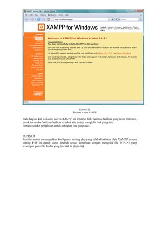 Gambar 11
Welcome screen XAMPP
Pada bagian kiri welcome screen XAMPP ini terdapat link fasilitas-fasiltias yang telah terinstall,
untuk mencoba fasiltias-fasilitas tersebut kita cukup mengklik link yang ada.
Berikut sedikit penjelasan untuk sebagian link yang ada :
PHPINFO
Fasilitas untuk menampilkan konfigurasi setting php yang telah dilakukan oleh XAMPP, semua
setting PHP ini masih dapat dirubah sesuai keperluan dengan mengedit file PHP.INI yang
tersimpan pada file folder yang tercatat di phpinfo().
 
